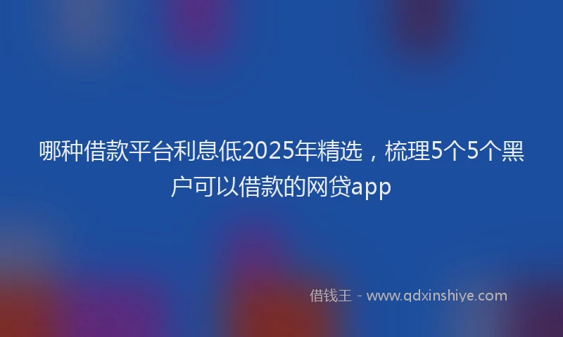哪种借款平台利息低2025年精选，梳理5个5个黑户可以借款的网贷app