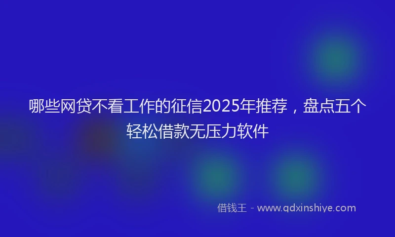 哪些网贷不看工作的征信2025年推荐，盘点五个轻松借款无压力软件