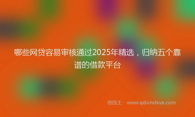 哪些网贷容易审核通过2025年精选，归纳五个靠谱的借款平台