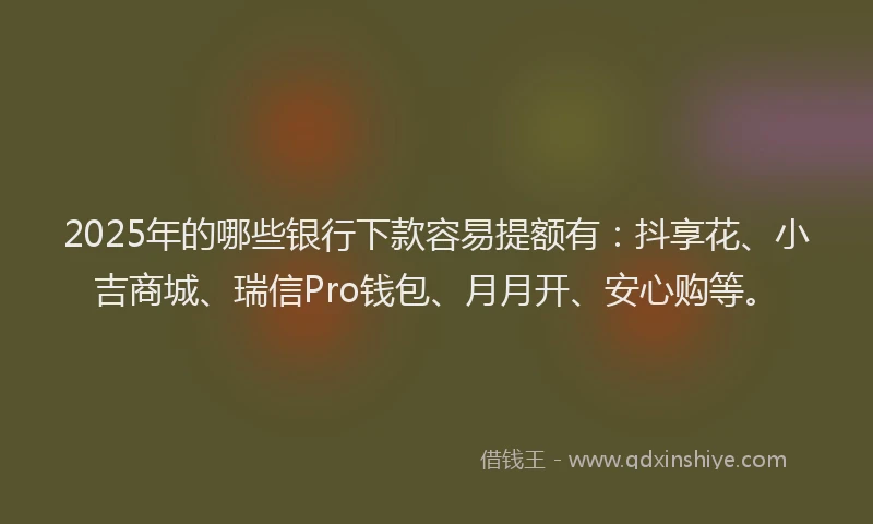2025年的哪些银行下款容易提额有：抖享花、小吉商城、瑞信Pro钱包、月月开、安心购等。