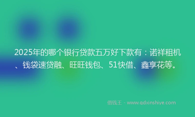 2025年的哪个银行贷款五万好下款有：诺祥租机、钱袋速贷融、旺旺钱包、51快借、鑫享花等。