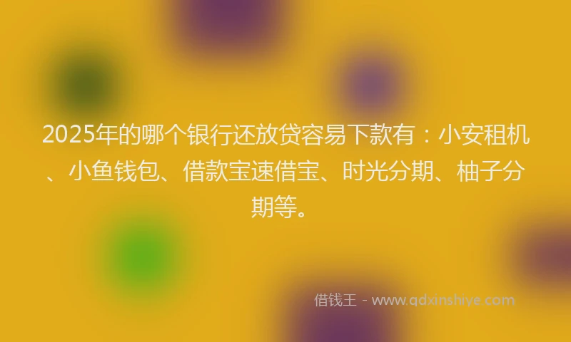 2025年的哪个银行还放贷容易下款有：小安租机、小鱼钱包、借款宝速借宝、时光分期、柚子分期等。