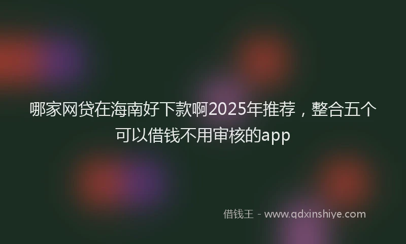 哪家网贷在海南好下款啊2025年推荐，整合五个可以借钱不用审核的app