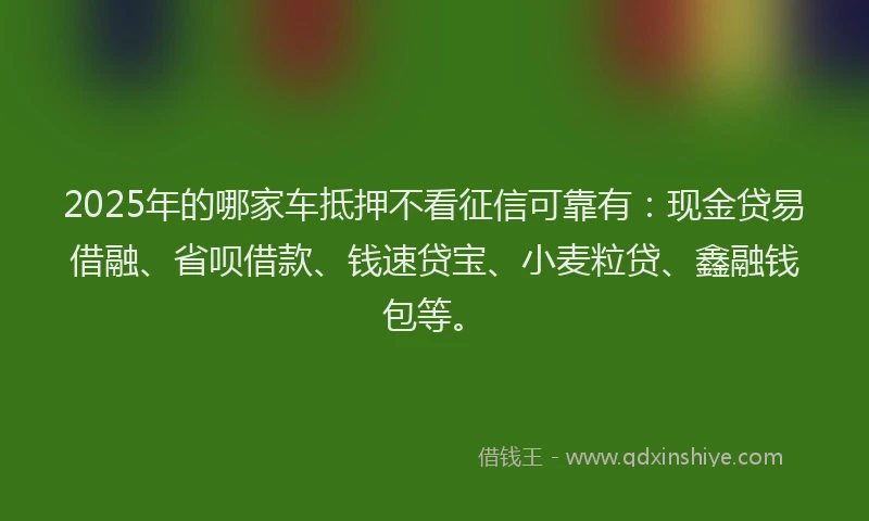 2025年的哪家车抵押不看征信可靠有：现金贷易借融、省呗借款、钱速贷宝、小麦粒贷、鑫融钱包等。