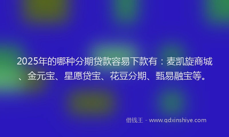 2025年的哪种分期贷款容易下款有：麦凯旋商城、金元宝、星愿贷宝、花豆分期、甄易融宝等。