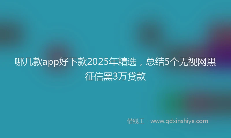 哪几款app好下款2025年精选，总结5个无视网黑征信黑3万贷款