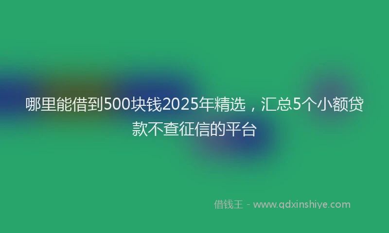 哪里能借到500块钱2025年精选,汇总5个小额贷款不查征信的平台