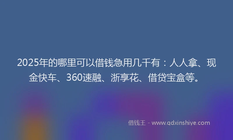 2025年的哪里可以借钱急用几千有：人人拿、现金快车、360速融、浙享花、借贷宝盒等。