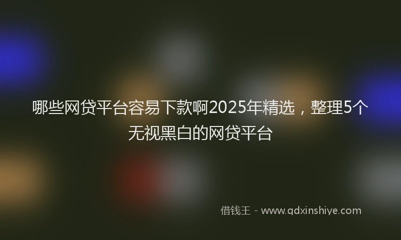 哪些网贷平台容易下款啊2025年精选，整理5个无视黑白的网贷平台