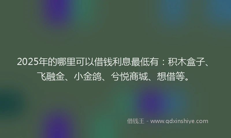 2025年的哪里可以借钱利息最低有：积木盒子、飞融金、小金鸽、兮悦商城、想借等。