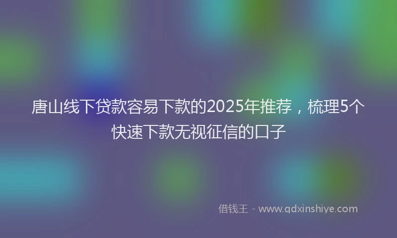 唐山线下贷款容易下款的2025年推荐,梳理5个快速下款无视征信的口子