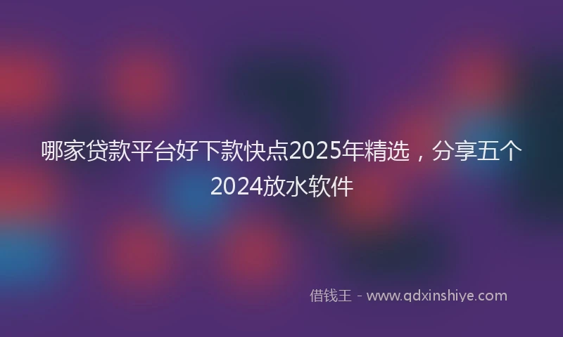 哪家贷款平台好下款快点2025年精选，分享五个2024放水软件
