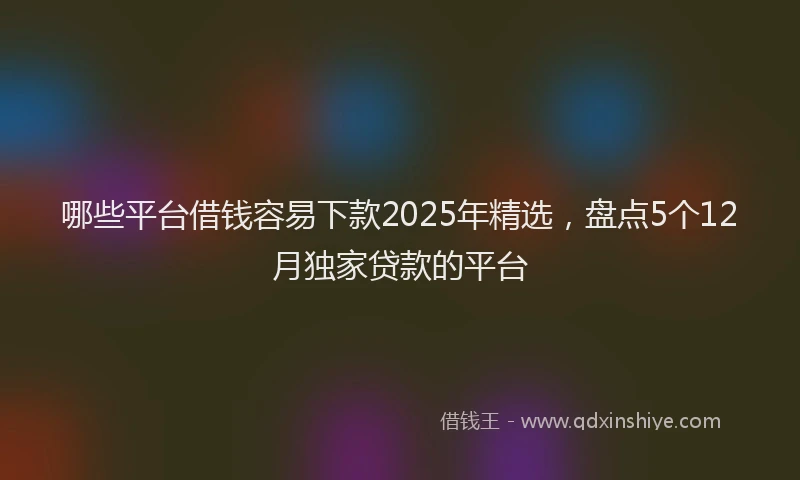 哪些平台借钱容易下款2025年精选,盘点5个12月独家贷款的平台