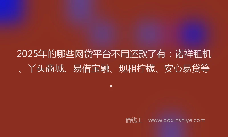 2025年的哪些网贷平台不用还款了有：诺祥租机、丫头商城、易借宝融、现租柠檬、安心易贷等。