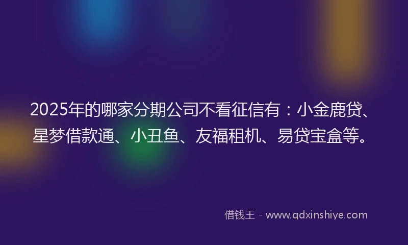 2025年的哪家分期公司不看征信有：小金鹿贷、星梦借款通、小丑鱼、友福租机、易贷宝盒等。