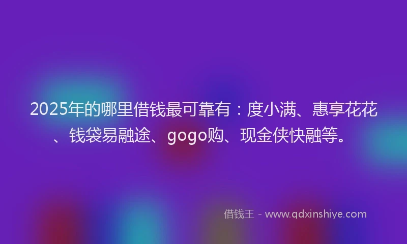 2025年的哪里借钱最可靠有：度小满、惠享花花、钱袋易融途、gogo购、现金侠快融等。