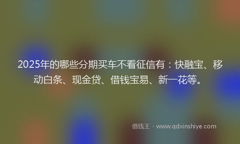 2025年的哪些分期买车不看征信有：快融宝、移动白条、现金贷、借钱宝易、新一花等。