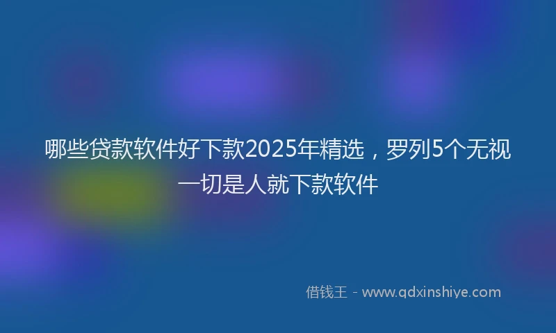 哪些贷款软件好下款2025年精选，罗列5个无视一切是人就下款软件