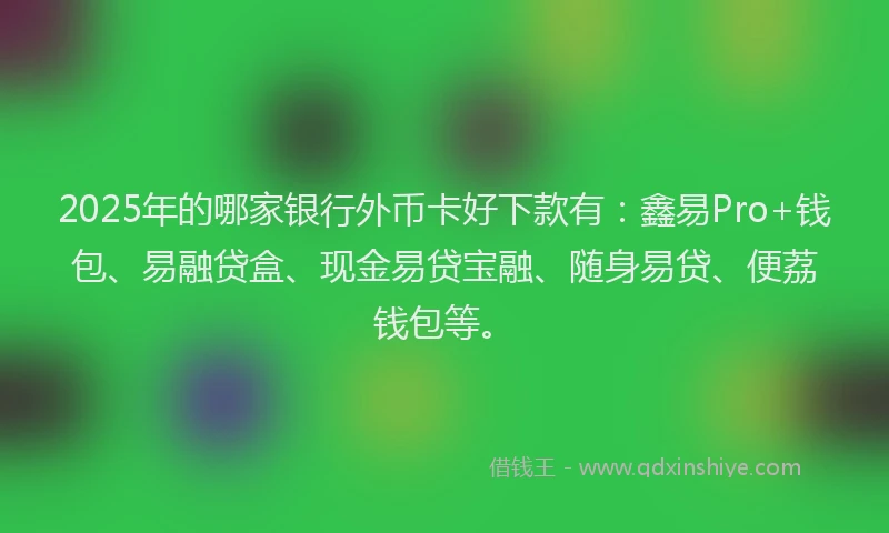 2025年的哪家银行外币卡好下款有：鑫易Pro+钱包、易融贷盒、现金易贷宝融、随身易贷、便荔钱包等。