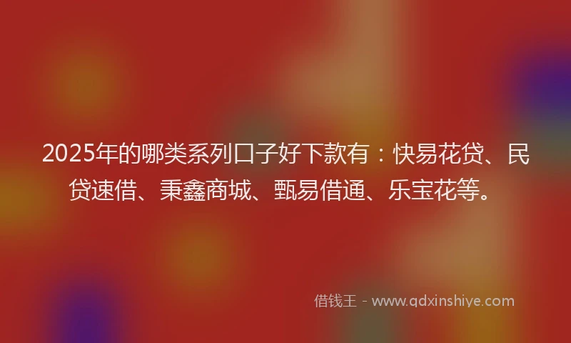 2025年的哪类系列口子好下款有：快易花贷、民贷速借、秉鑫商城、甄易借通、乐宝花等。