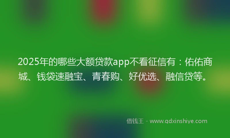 2025年的哪些大额贷款app不看征信有：佑佑商城、钱袋速融宝、青春购、好优选、融信贷等。