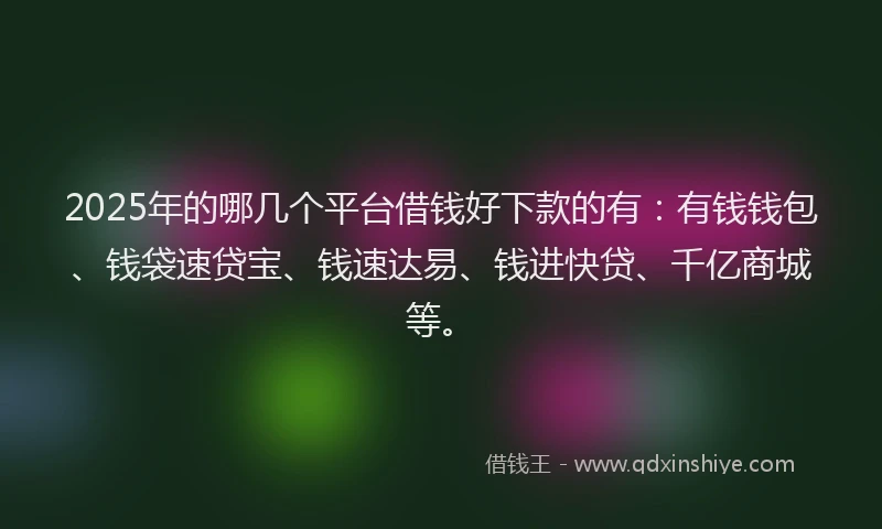 2025年的哪几个平台借钱好下款的有：有钱钱包、钱袋速贷宝、钱速达易、钱进快贷、千亿商城等。