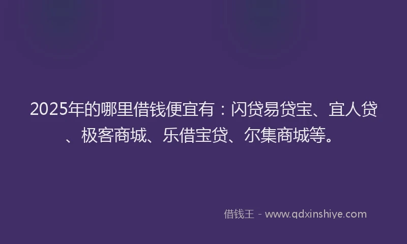 2025年的哪里借钱便宜有：闪贷易贷宝、宜人贷、极客商城、乐借宝贷、尔集商城等。