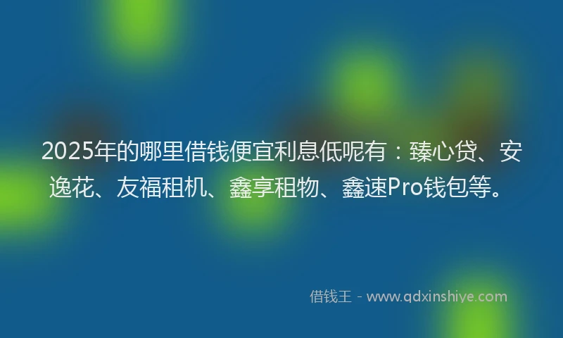 2025年的哪里借钱便宜利息低呢有：臻心贷、安逸花、友福租机、鑫享租物、鑫速Pro钱包等。