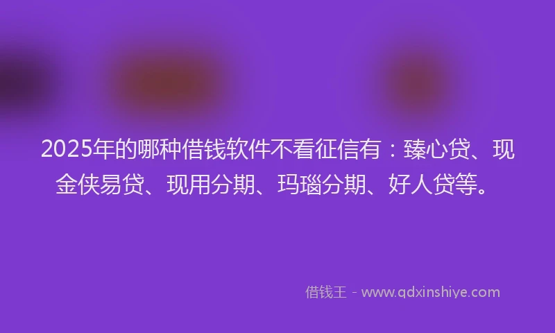 2025年的哪种借钱软件不看征信有：臻心贷、现金侠易贷、现用分期、玛瑙分期、好人贷等。
