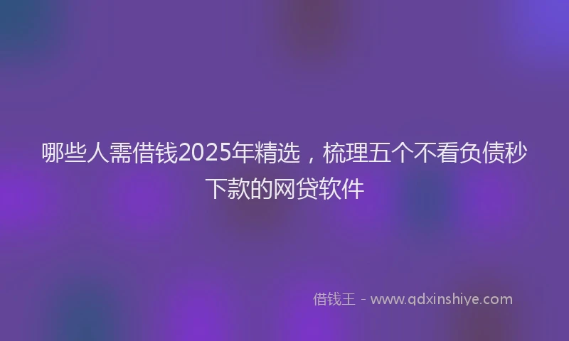 哪些人需借钱2025年精选，梳理五个不看负债秒下款的网贷软件