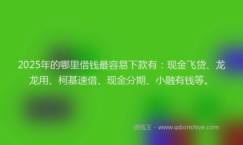 2025年的哪里借钱最容易下款有：现金飞贷、龙龙用、柯基速借、现金分期、小融有钱等。