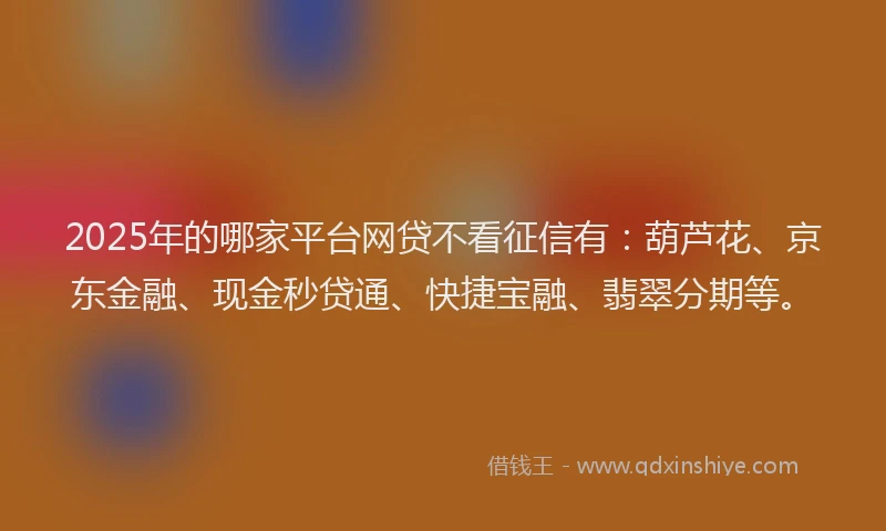 2025年的哪家平台网贷不看征信有：葫芦花、京东金融、现金秒贷通、快捷宝融、翡翠分期等。