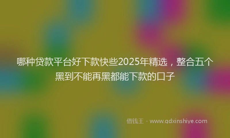 哪种贷款平台好下款快些2025年精选，整合五个黑到不能再黑都能下款的口子