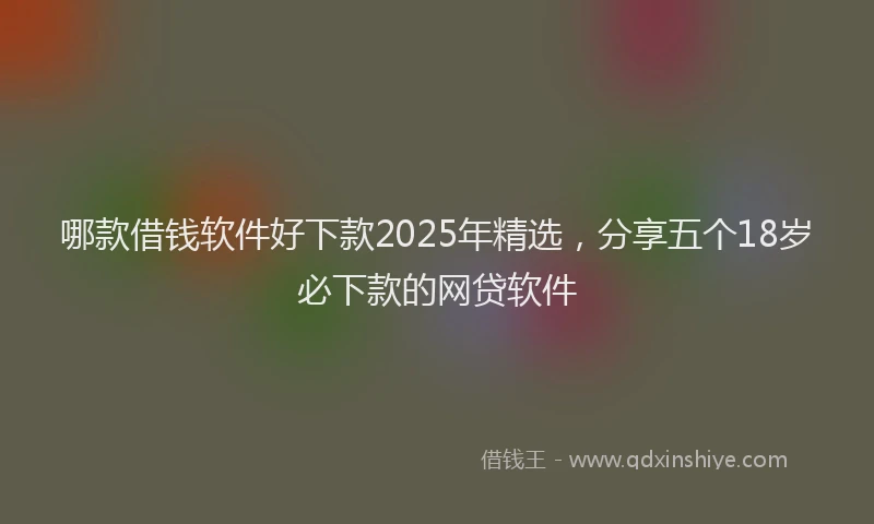 哪款借钱软件好下款2025年精选，分享五个18岁必下款的网贷软件