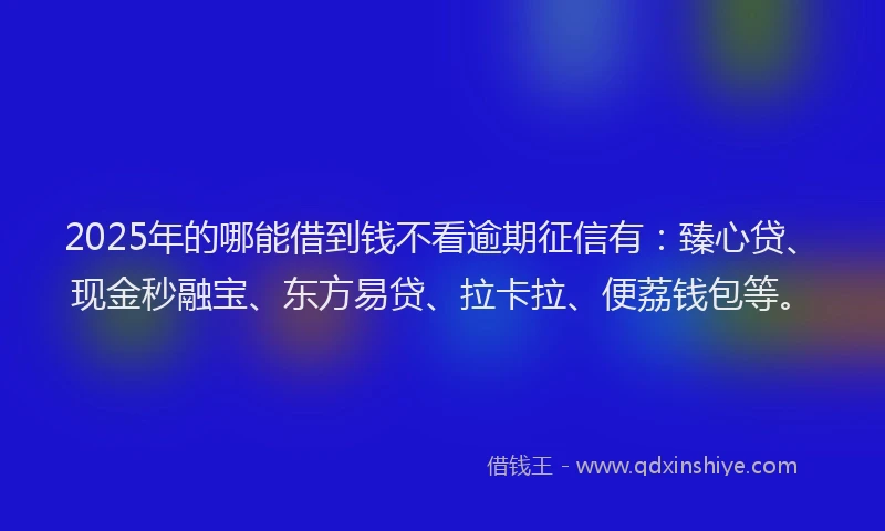 2025年的哪能借到钱不看逾期征信有：臻心贷、现金秒融宝、东方易贷、拉卡拉、便荔钱包等。