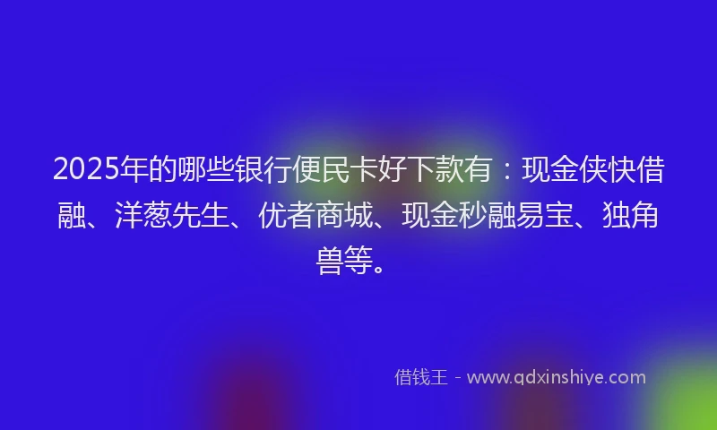 2025年的哪些银行便民卡好下款有：现金侠快借融、洋葱先生、优者商城、现金秒融易宝、独角兽等。