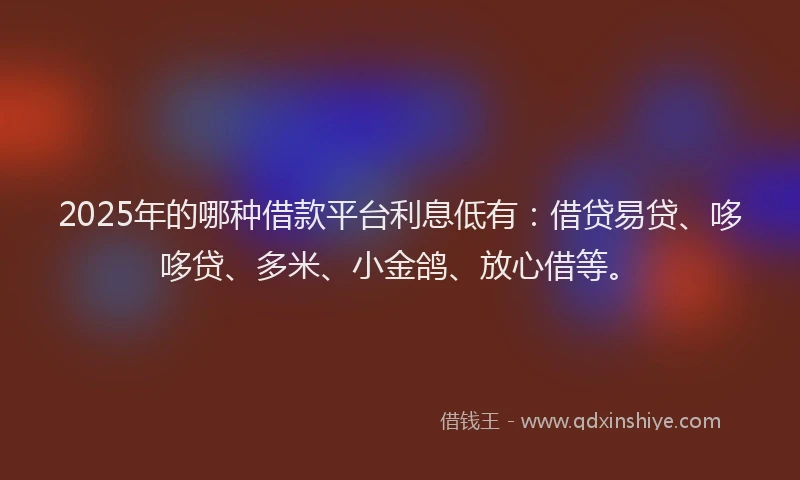 2025年的哪种借款平台利息低有：借贷易贷、哆哆贷、多米、小金鸽、放心借等。