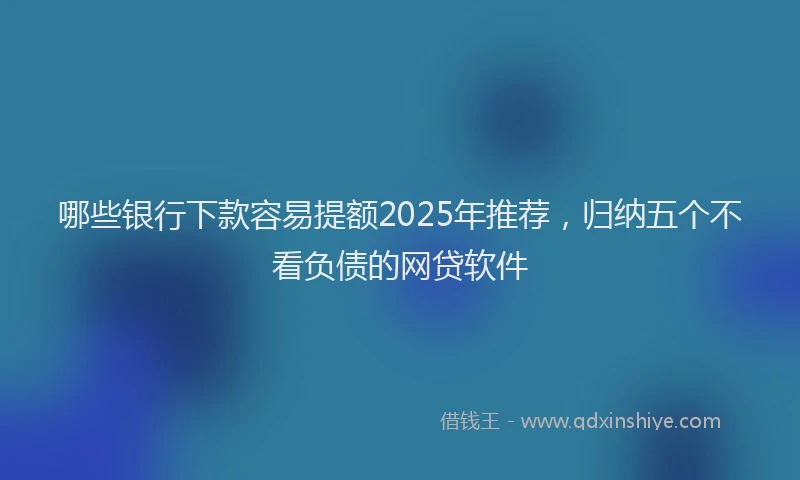 哪些银行下款容易提额2025年推荐，归纳五个不看负债的网贷软件