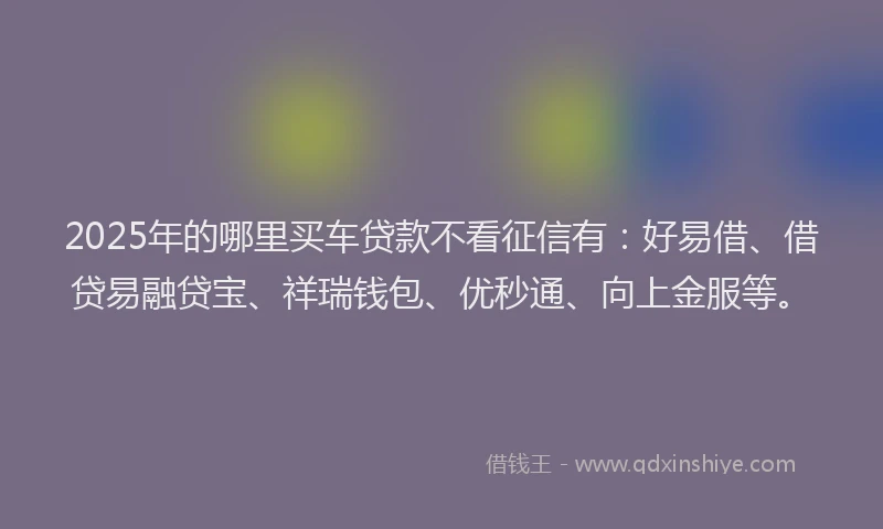 2025年的哪里买车贷款不看征信有：好易借、借贷易融贷宝、祥瑞钱包、优秒通、向上金服等。