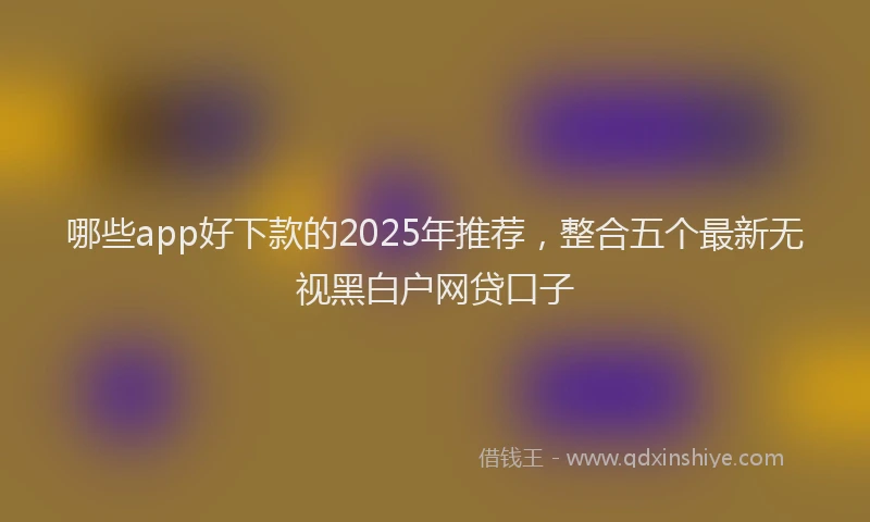 哪些app好下款的2025年推荐，整合五个最新无视黑白户网贷口子