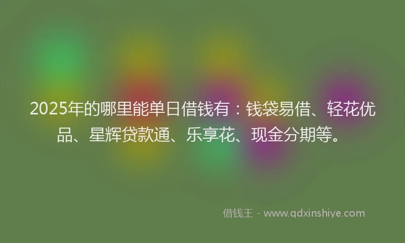 2025年的哪里能单日借钱有：钱袋易借、轻花优品、星辉贷款通、乐享花、现金分期等。