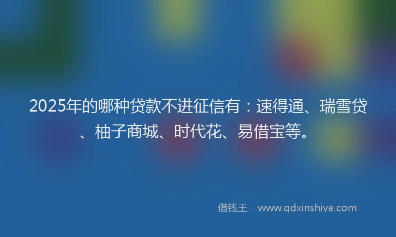 2025年的哪种贷款不进征信有：速得通、瑞雪贷、柚子商城、时代花、易借宝等。
