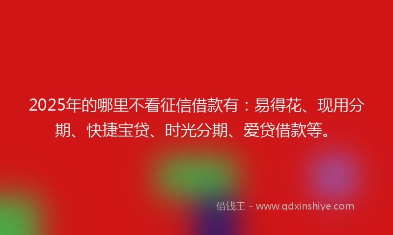 2025年的哪里不看征信借款有：易得花、现用分期、快捷宝贷、时光分期、爱贷借款等。