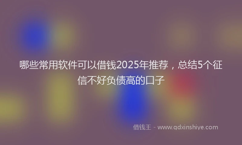 哪些常用软件可以借钱2025年推荐，总结5个征信不好负债高的口子