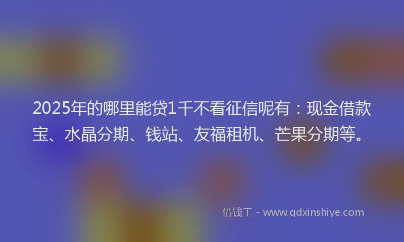 2025年的哪里能贷1千不看征信呢有：现金借款宝、水晶分期、钱站、友福租机、芒果分期等。