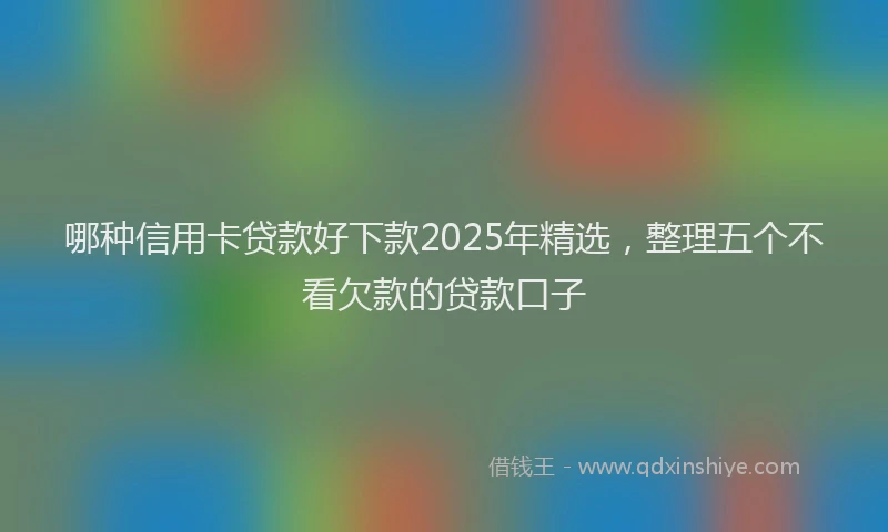 哪种信用卡贷款好下款2025年精选，整理五个不看欠款的贷款口子