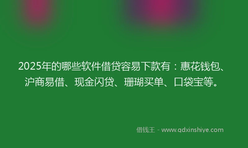 2025年的哪些软件借贷容易下款有：惠花钱包、沪商易借、现金闪贷、珊瑚买单、口袋宝等。
