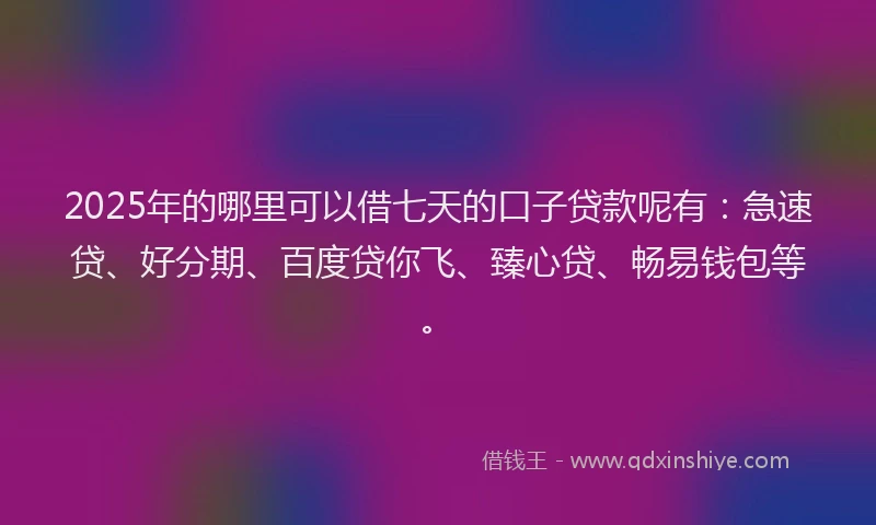 2025年的哪里可以借七天的口子贷款呢有：急速贷、好分期、百度贷你飞、臻心贷、畅易钱包等。