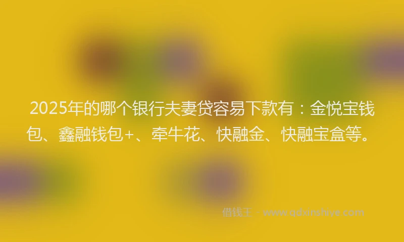 2025年的哪个银行夫妻贷容易下款有：金悦宝钱包、鑫融钱包+、牵牛花、快融金、快融宝盒等。