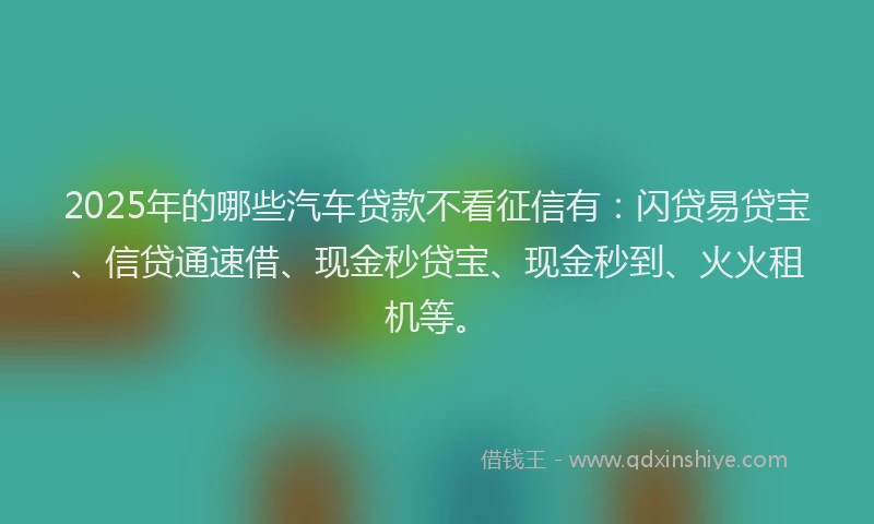 2025年的哪些汽车贷款不看征信有：闪贷易贷宝、信贷通速借、现金秒贷宝、现金秒到、火火租机等。